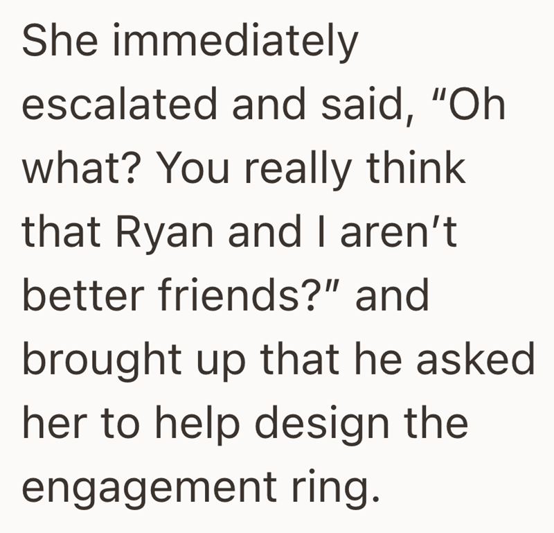 She immediately escalated and said, "Oh what? You really think that Ryan and I aren't better friends?" and brought up that he asked her to help design the engagement ring.