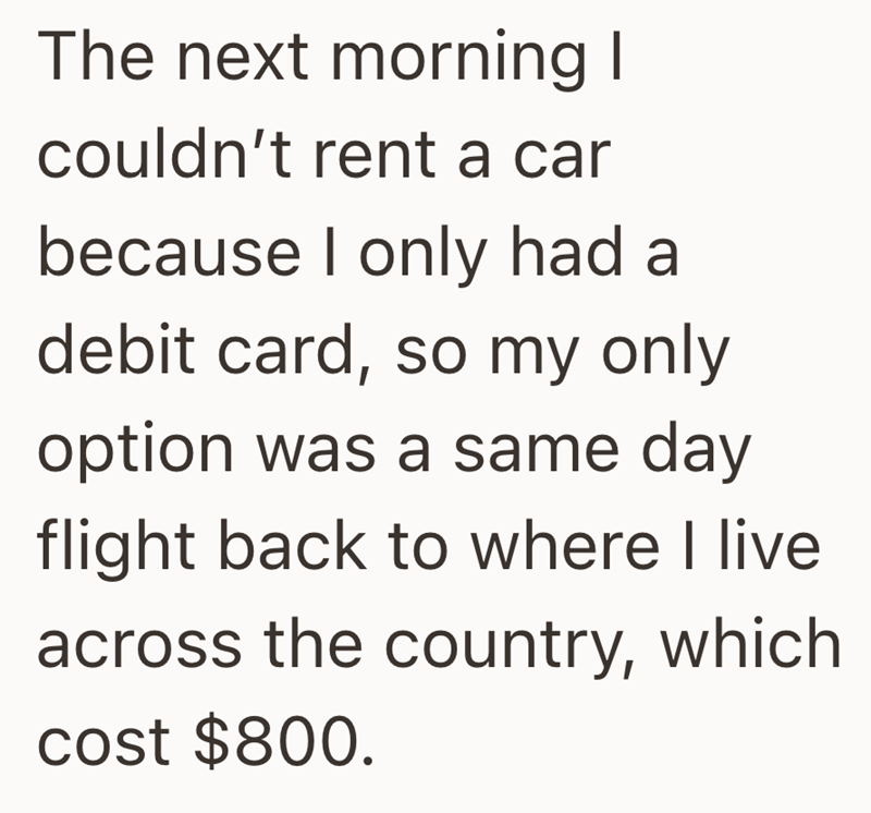 The next morning I couldn't rent a car because I only had a debit card, so my only option was a same day flight back to where I live across the country, which cost $800.