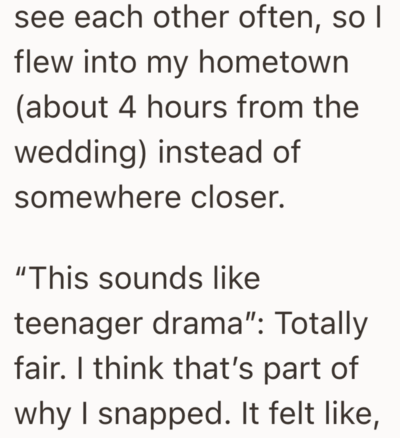 see each other often, so I flew into my hometown (about 4 hours from the wedding) instead of somewhere closer. "This sounds like teenager drama": Totally fair. I think that's part of why I snapped. It felt like,