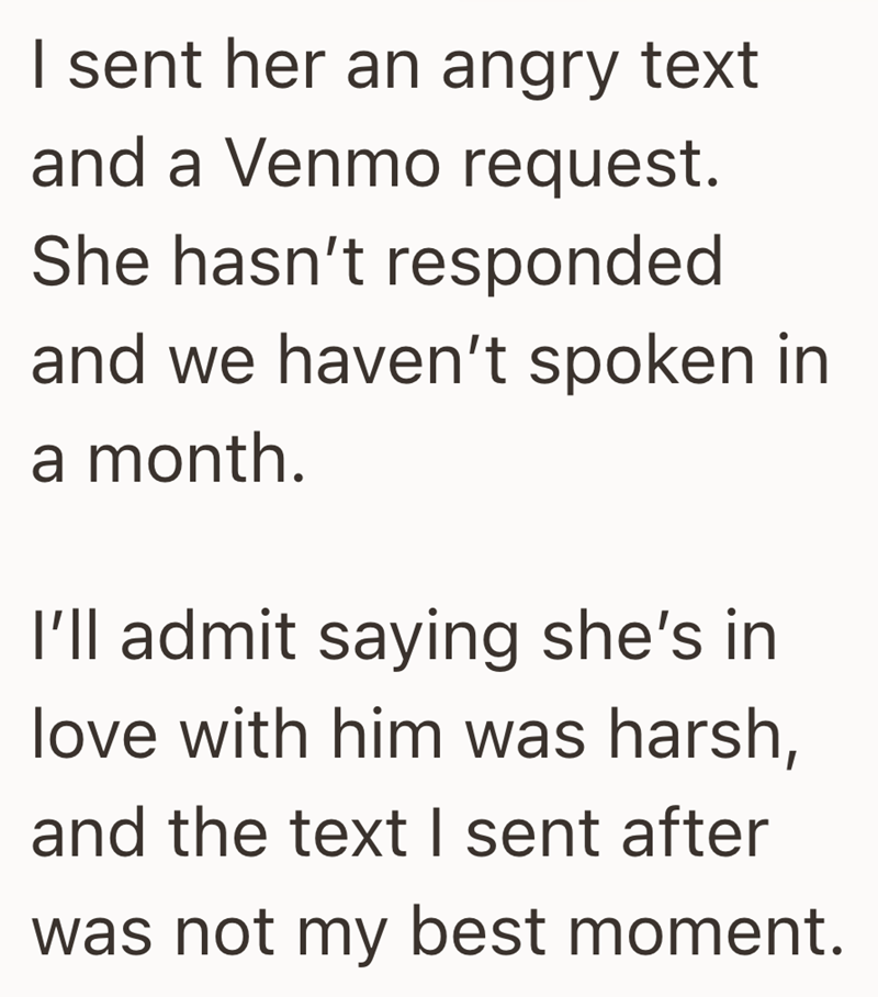 I sent her an angry text and a Venmo request. She hasn't responded and we haven't spoken in a month. I'll admit saying she's in love with him was harsh, and the text I sent after was not my best moment.