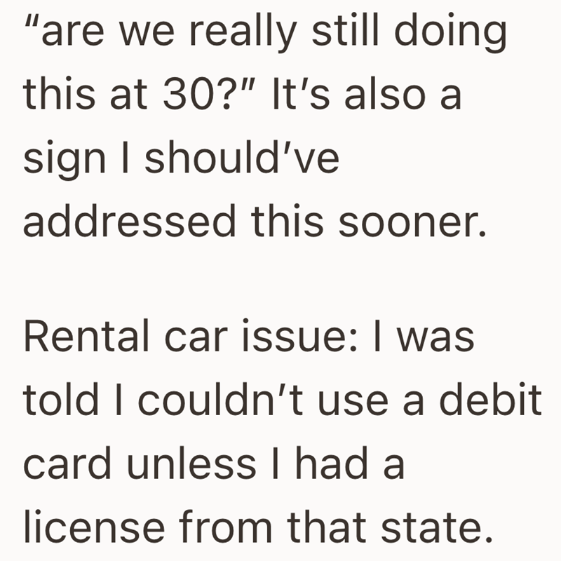 "are we really still doing this at 30?" It's also a sign I should've addressed this sooner. Rental car issue: I was told I couldn't use a debit card unless I had a license from that state.