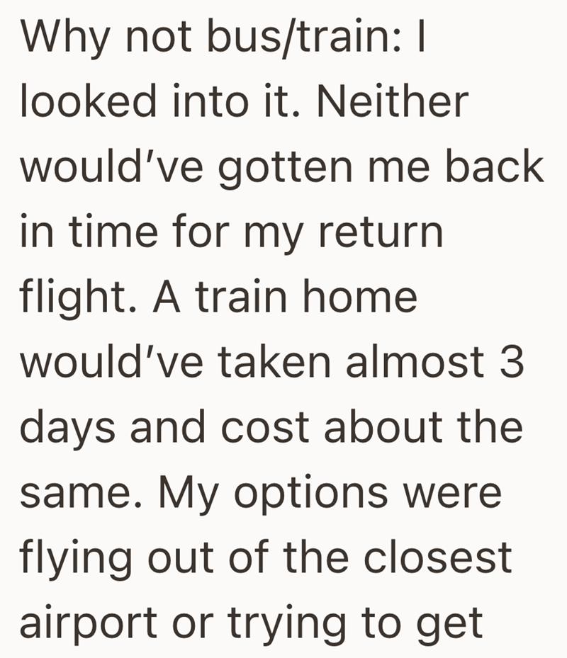 Why not bus/train: I looked into it. Neither would've gotten me back in time for my return flight. A train home would've taken almost 3 days and cost about the same. My options were flying out of the closest airport or trying to get