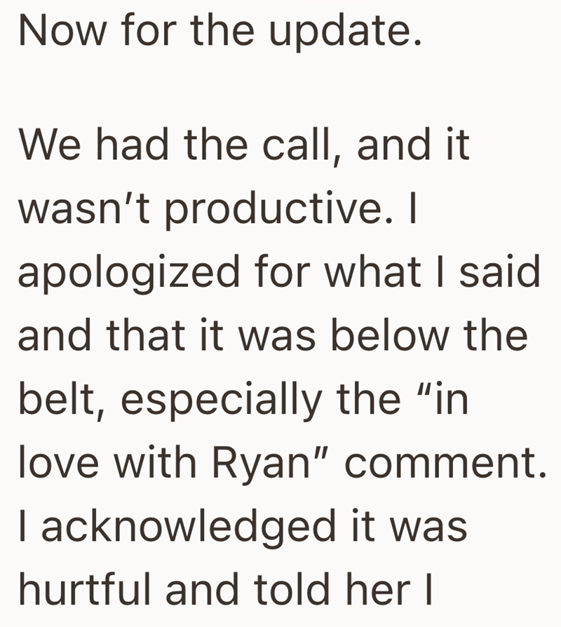 Now for the update. We had the call, and it wasn't productive. I apologized for what I said and that it was below the belt, especially the "in love with Ryan" comment. I acknowledged it was hurtful and told her I