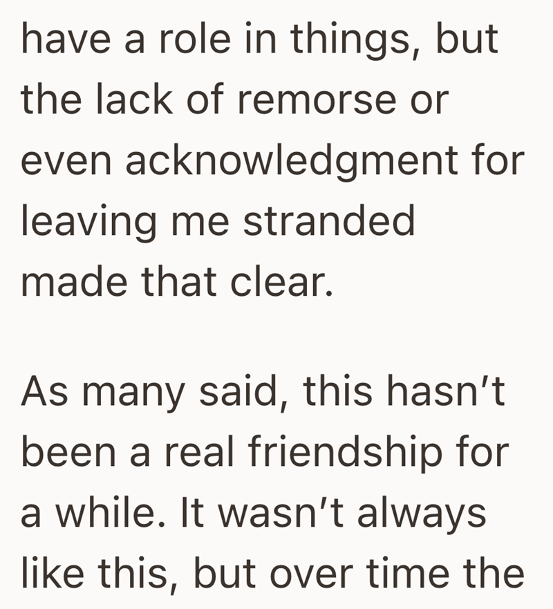 have a role in things, but the lack of remorse or even acknowledgment for leaving me stranded made that clear. As many said, this hasn't been a real friendship for a while. It wasn't always like this, but over time the