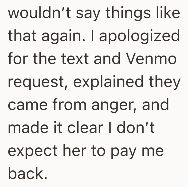 wouldn't say things like that again. I apologized for the text and Venmo request, explained they came from anger, and made it clear I don't expect her to pay me back.