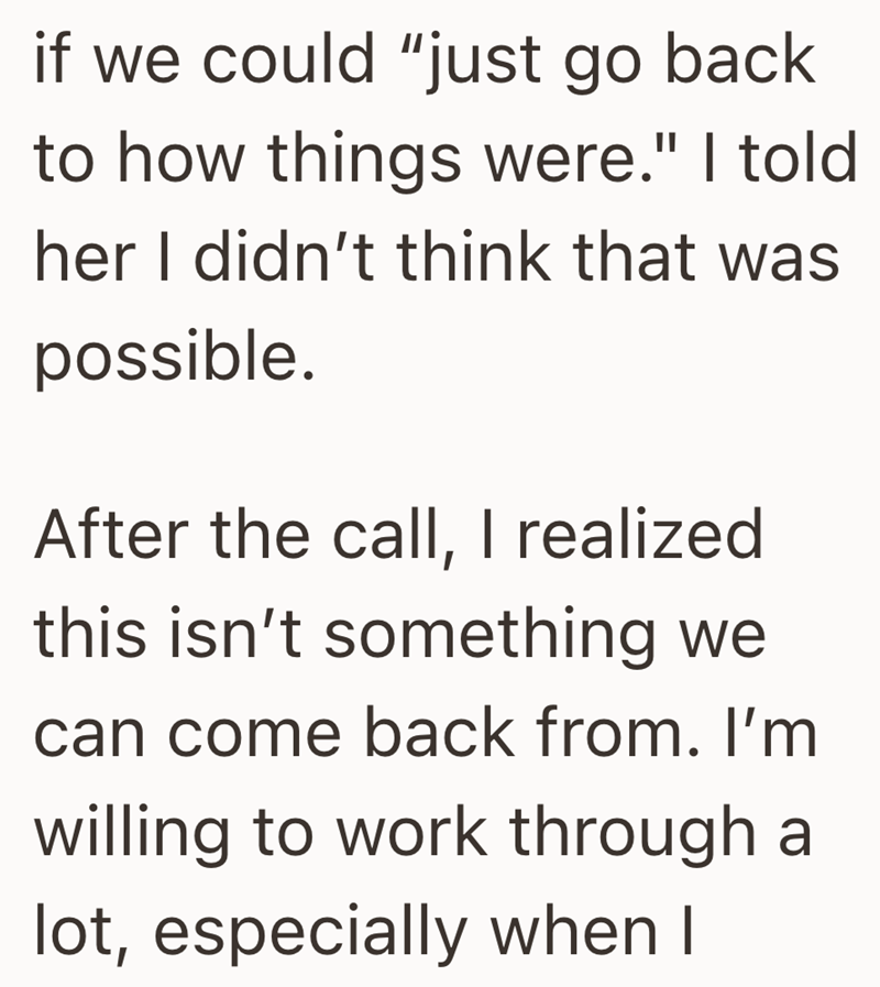 if we could "just go back to how things were." I told her I didn't think that was possible. After the call, I realized this isn't something we can come back from. I'm willing to work through a lot, especially when I
