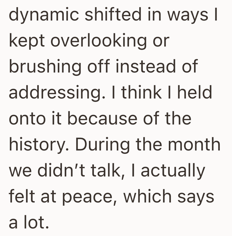 dynamic shifted in ways I kept overlooking or brushing off instead of addressing. I think I held onto it because of the history. During the month we didn't talk, I actually felt at peace, which says a lot.