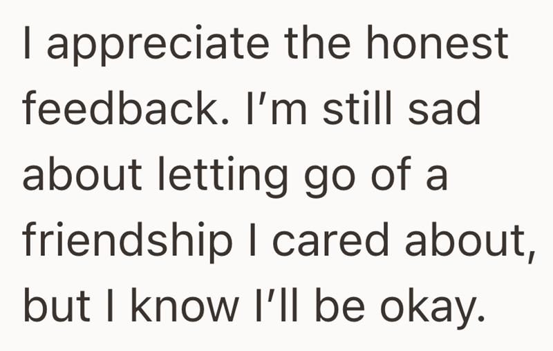 I appreciate the honest feedback. I'm still sad about letting go of a friendship I cared about, but I know I'll be okay.