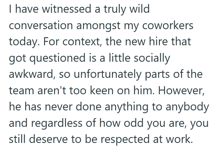 I have witnessed a truly wild conversation amongst my coworkers today. For context, the new hire that got questioned is a little socially awkward, so unfortunately parts of the team aren't too keen on him. However, he has never done anything to anybody and regardless of how odd you are, you still deserve to be respected at work.