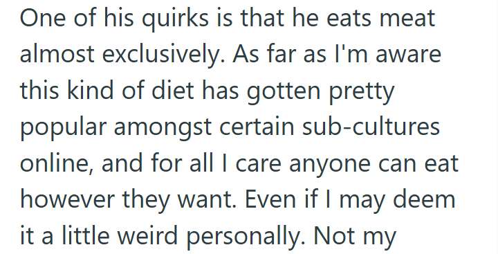 One of his quirks is that he eats meat almost exclusively. As far as I'm aware this kind of diet has gotten pretty popular amongst certain sub-cultures online, and for all I care anyone can eat however they want. Even if I may deem it a little weird personally. Not my
