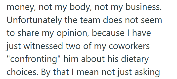 money, not my body, not my business. Unfortunately the team does not seem to share my opinion, because I have just witnessed two of my coworkers "confronting" him about his dietary choices. By that I mean not just asking