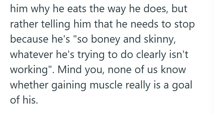 him why he eats the way he does, but rather telling him that he needs to stop because he's "so boney and skinny, whatever he's trying to do clearly isn't working". Mind you, none of us know whether gaining muscle really is a goal of his.