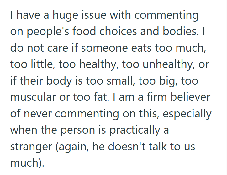 I have a huge issue with commenting on people's food choices and bodies. I do not care if someone eats too much, too little, too healthy, too unhealthy, or if their body is too small, too big, too muscular or too fat. I am a firm believer of never commenting on this, especially when the person is practically a stranger (again, he doesn't talk to us much).