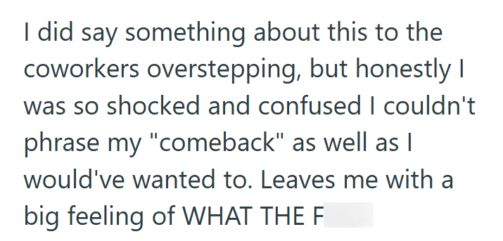 I did say something about this to the coworkers overstepping, but honestly I was so shocked and confused I couldn't phrase my "comeback" as well as I would've wanted to. Leaves me with a big feeling of WHAT THE FUCK
