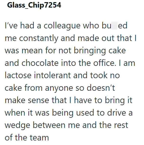 Glass_Chip7254 I've had a colleague who bullied me constantly and made out that I was mean for not bringing cake and chocolate into the office. I am lactose intolerant and took no cake from anyone so doesn't make sense that I have to bring it when it was being used to drive a wedge between me and the rest of the team