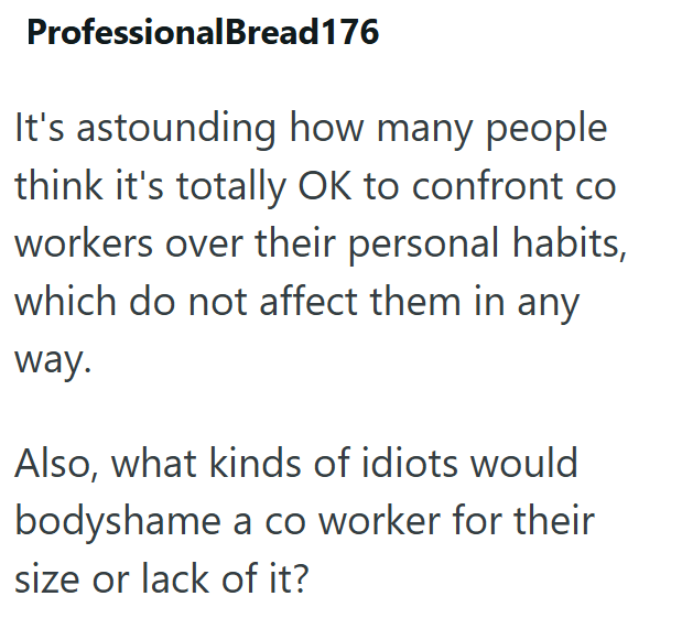 Professional Bread 176 It's astounding how many people think it's totally OK to confront co workers over their personal habits, which do not affect them in any way. Also, what kinds of idiots would bodyshame a co worker for their size or lack of it?