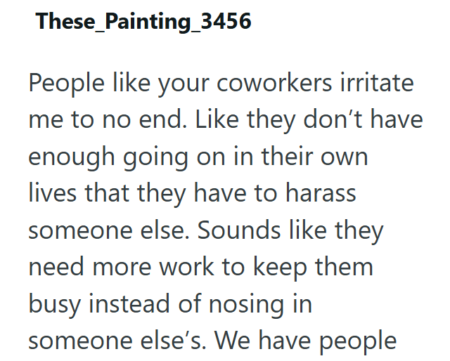These Painting_3456 People like your coworkers irritate me to no end. Like they don't have enough going on in their own lives that they have to harass someone else. Sounds like they need more work to keep them busy instead of nosing in someone else's. We have people