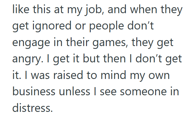 like this at my job, and when they get ignored or people don't engage in their games, they get angry. I get it but then I don't get it. I was raised to mind my own business unless I see someone in distress.
