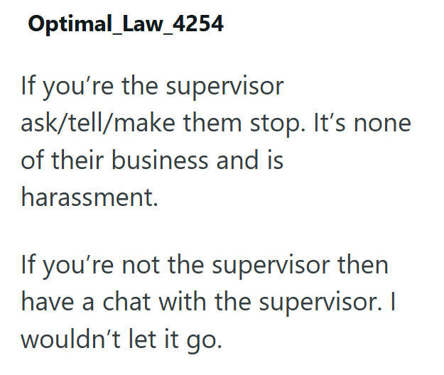 Optimal_Law_4254 If you're the supervisor ask/tell/make them stop. It's none of their business and is harassment. If you're not the supervisor then have a chat with the supervisor. I wouldn't let it go.