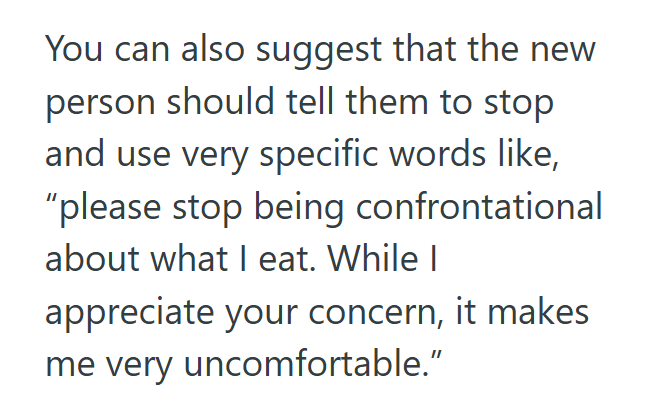 You can also suggest that the new person should tell them to stop and use very specific words like, "please stop being confrontational about what I eat. While I appreciate your concern, it makes me very uncomfortable."
