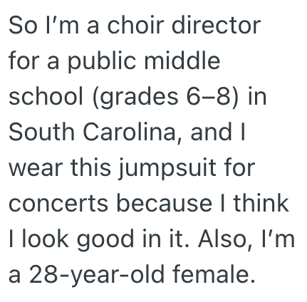 So I'm a choir director for a public middle school (grades 6-8) in South Carolina, and I wear this jumpsuit for concerts because I think I look good in it. Also, I'm a 28-year-old female.
