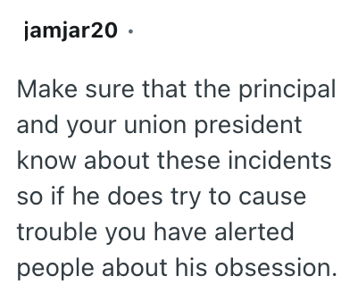 jamjar20⚫ Make sure that the principal and your union president know about these incidents so if he does try to cause trouble you have alerted people about his obsession.