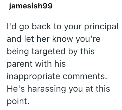 jamesish99 I'd go back to your principal and let her know you're being targeted by this parent with his inappropriate comments. He's harassing you at this point.