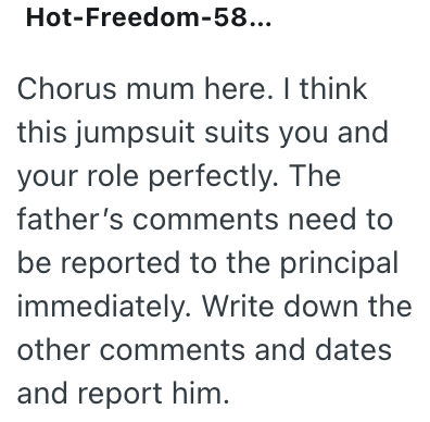 Hot-Freedom-58... Chorus mum here. I think this jumpsuit suits you and your role perfectly. The father's comments need to be reported to the principal immediately. Write down the other comments and dates and report him.