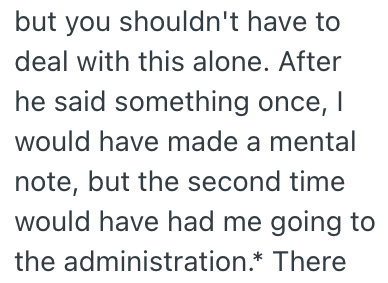but you shouldn't have to deal with this alone. After he said something once, I would have made a mental note, but the second time would have had me going to the administration.* There