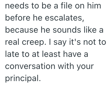 needs to be a file on him before he escalates, because he sounds like a real creep. I say it's not to late to at least have a conversation with your principal.