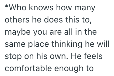 *Who knows how many others he does this to, maybe you are all in the same place thinking he will stop on his own. He feels comfortable enough to