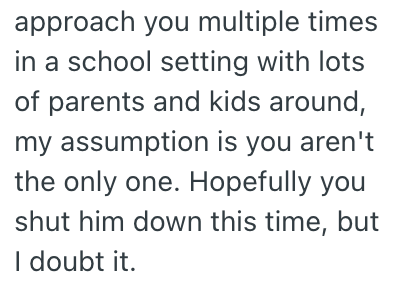 approach you multiple times in a school setting with lots of parents and kids around, my assumption is you aren't the only one. Hopefully you shut him down this time, but I doubt it.