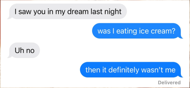 I saw you in my dream last night was I eating ice cream? Uh no then it definitely wasn't me Delivered