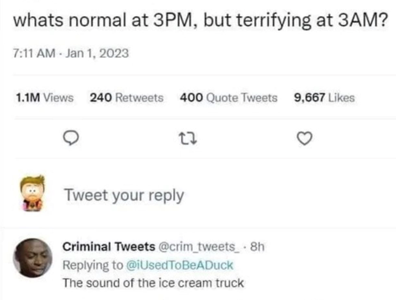 whats normal at 3PM, but terrifying at 3AM? 7:11 AM - Jan 1, 2023 1.1M Views 240 Retweets 400 Quote Tweets 9,667 Likes 23 Tweet your reply Criminal Tweets @crim_tweets. 8h Replying to @iUsedToBeADuck The sound of the ice cream truck