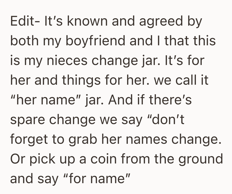 Edit- It's known and agreed by both my boyfriend and I that this is my nieces change jar. It's for her and things for her. we call it "her name" jar. And if there's spare change we say "don't forget to grab her names change. Or pick up a coin from the ground and say "for name"
