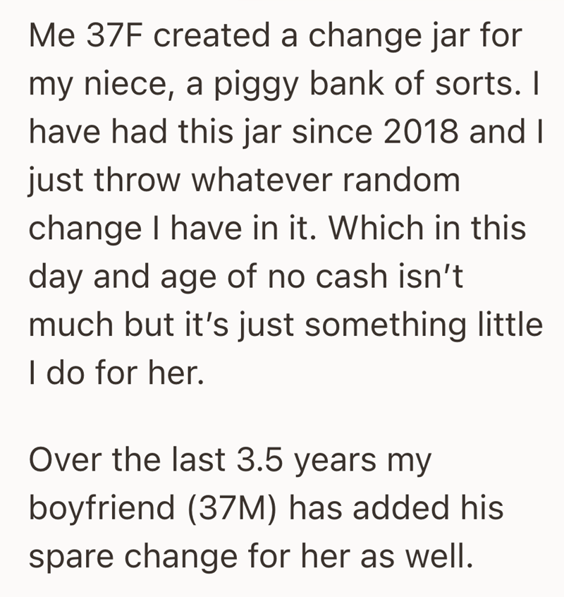 Me 37F created a change jar for my niece, a piggy bank of sorts. I have had this jar since 2018 and I just throw whatever random change I have in it. Which in this day and age of no cash isn't much but it's just something little I do for her. Over the last 3.5 years my boyfriend (37M) has added his spare change for her as well.