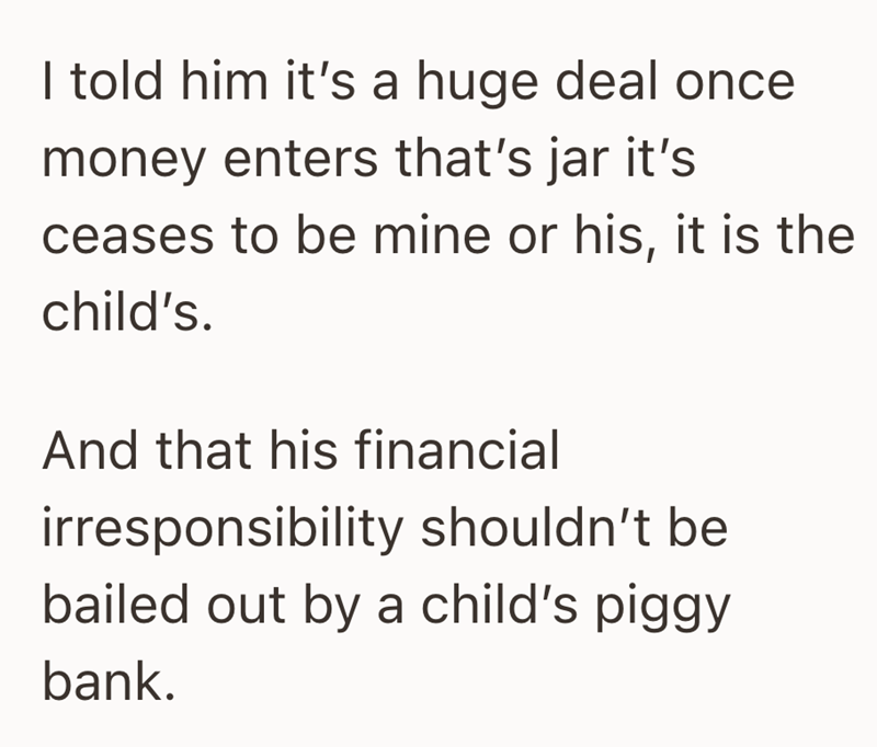 I told him it's a huge deal once money enters that's jar it's ceases to be mine or his, it is the child's. And that his financial irresponsibility shouldn't be bailed out by a child's piggy bank.