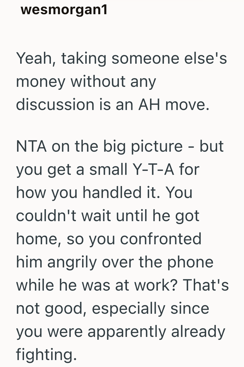 wesmorgan1 Yeah, taking someone else's money without any discussion is an AH move. NTA on the big picture - but you get a small Y-T-A for how you handled it. You couldn't wait until he got home, so you confronted him angrily over the phone while he was at work? That's not good, especially since you were apparently already fighting.