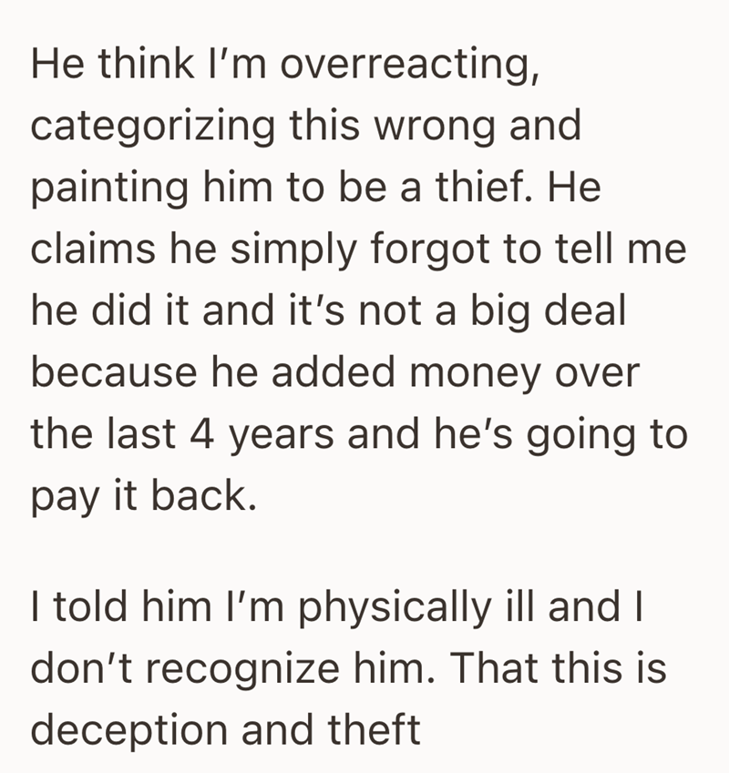 He think I'm overreacting, categorizing this wrong and painting him to be a thief. He claims he simply forgot to tell me he did it and it's not a big deal because he added money over the last 4 years and he's going to pay it back. I told him I'm physically ill and I don't recognize him. That this is deception and theft