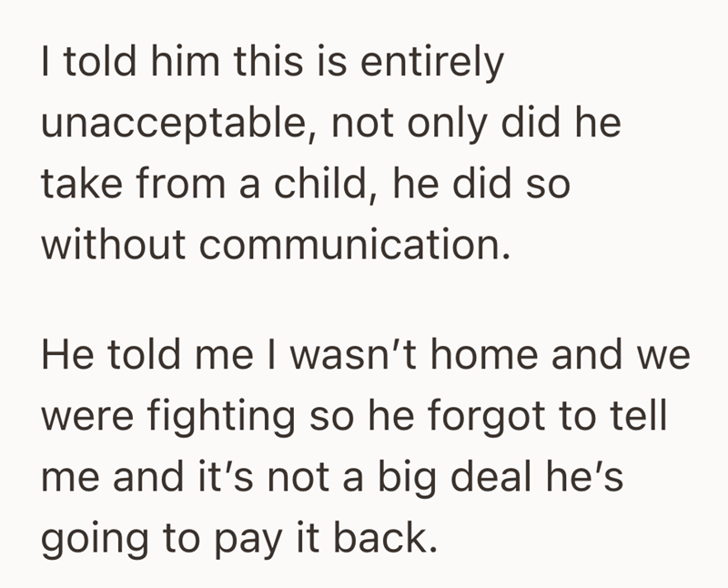I told him this is entirely unacceptable, not only did he take from a child, he did so without communication. He told me I wasn't home and we were fighting so he forgot to tell me and it's not a big deal he's going to pay it back.