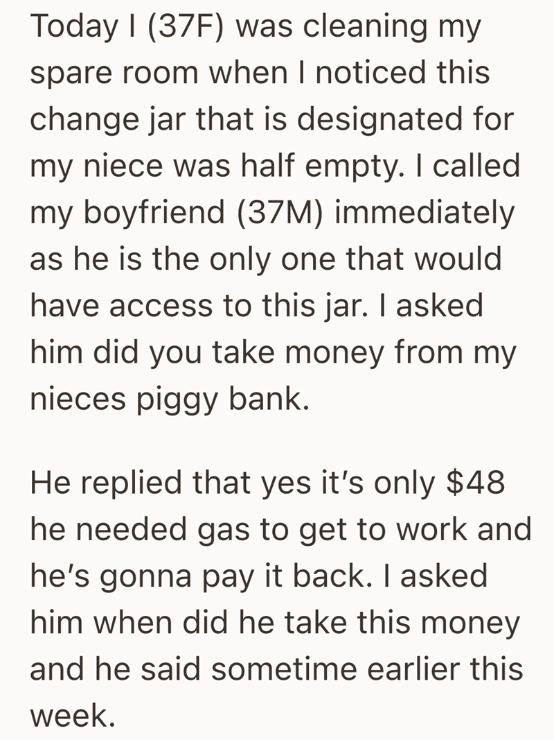 Today I (37F) was cleaning my spare room when I noticed this change jar that is designated for my niece was half empty. I called my boyfriend (37M) immediately as he is the only one that would have access to this jar. I asked him did you take money from my nieces piggy bank. He replied that yes it's only $48 he needed gas to get to work and he's gonna pay it back. I asked him when did he take this money and he said sometime earlier this week.