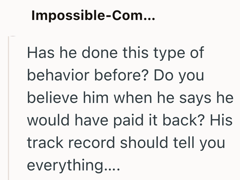 Impossible-Com... Has he done this type of behavior before? Do you believe him when he says he would have paid it back? His track record should tell you everything....