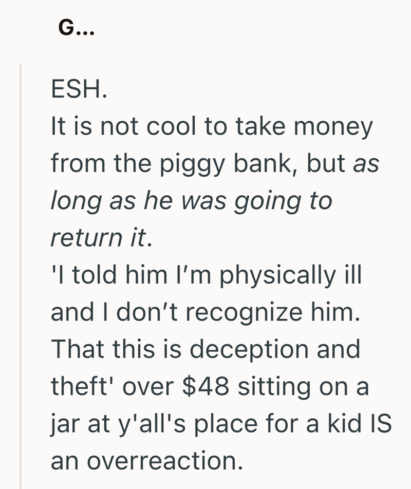 G... ESH. It is not cool to take money from the piggy bank, but as long as he was going to return it. 'I told him I'm physically ill and I don't recognize him. That this is deception and theft' over $48 sitting on a jar at y'all's place for a kid IS an overreaction.