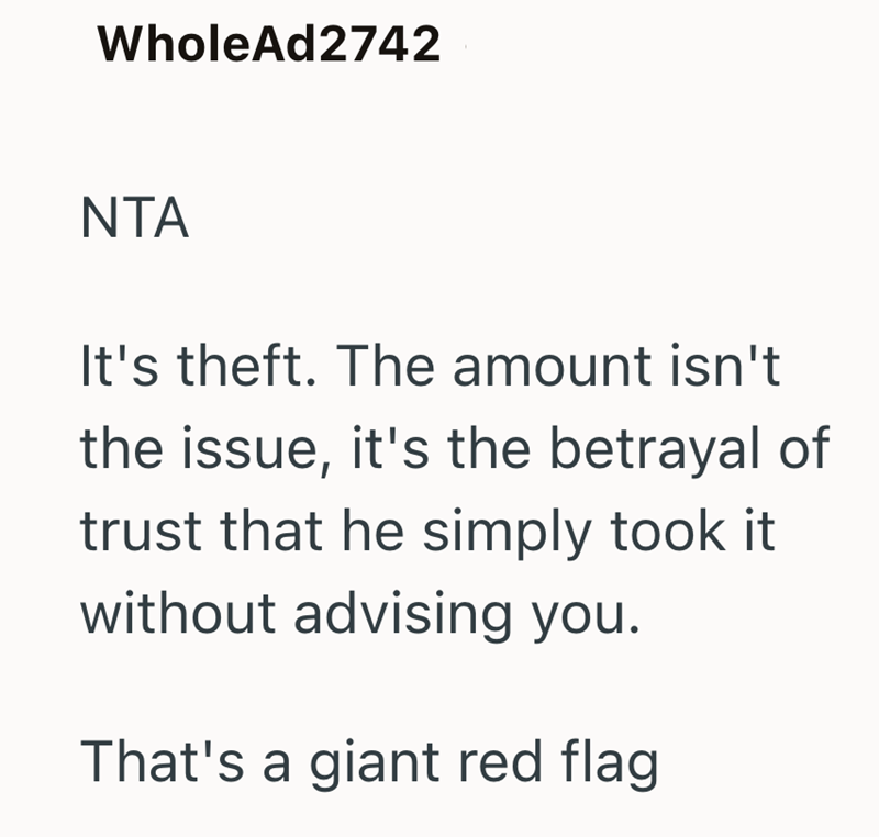 WholeAd2742 NTA It's theft. The amount isn't the issue, it's the betrayal of trust that he simply took it without advising you. That's a giant red flag