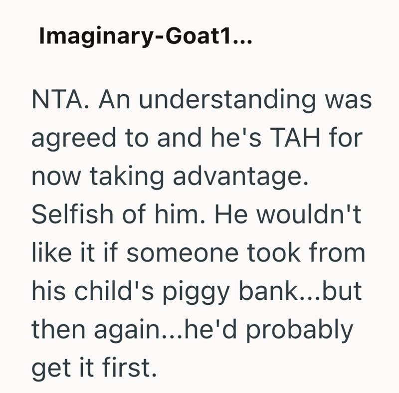Imaginary-Goat1... NTA. An understanding was agreed to and he's TAH for now taking advantage. Selfish of him. He wouldn't like it if someone took from his child's piggy bank...but then again...he'd probably get it first.