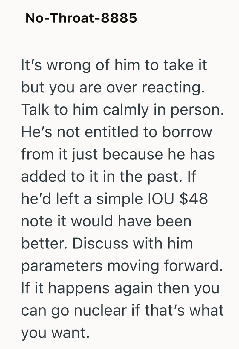No-Throat-8885 It's wrong of him to take it but you are over reacting. Talk to him calmly in person. He's not entitled to borrow from it just because he has added to it in the past. If he'd left a simple IOU $48 note it would have been better. Discuss with him parameters moving forward. If it happens again then you can go nuclear if that's what you want.