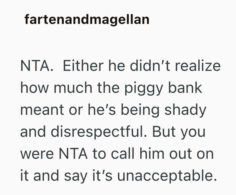 fartenandmagellan NTA. Either he didn't realize how much the piggy bank meant or he's being shady and disrespectful. But you were NTA to call him out on it and say it's unacceptable.