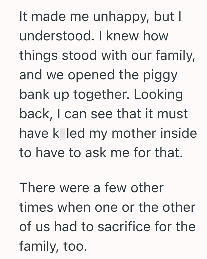 It made me unhappy, but I understood. I knew how things stood with our family, and we opened the piggy bank up together. Looking back, I can see that it must have k led my mother inside to have to ask me for that. There were a few other times when one or the other of us had to sacrifice for the family, too.