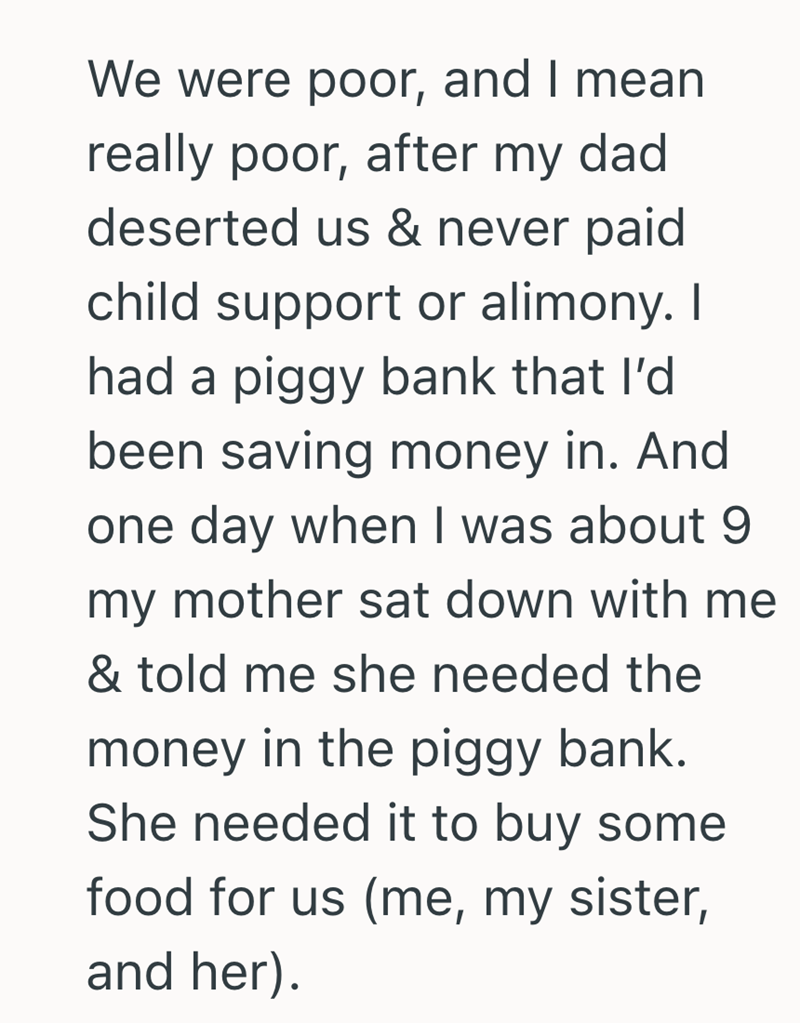 We were poor, and I mean really poor, after my dad deserted us & never paid child support or alimony. I had a piggy bank that I'd been saving money in. And one day when I was about 9 my mother sat down with me & told me she needed the money in the piggy bank. She needed it to buy some food for us (me, my sister, and her).