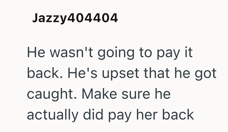 Jazzy404404 He wasn't going to pay it back. He's upset that he got caught. Make sure he actually did pay her back